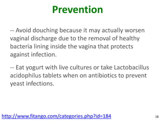 Prevention
   -- Avoid douching because it may actually worsen
   vaginal discharge due to the removal of healthy
   bacteria lining inside the vagina that protects
   against infection.
   -- Eat yogurt with live cultures or take Lactobacillus
   acidophilus tablets when on antibiotics to prevent
   yeast infections.



http://www.fitango.com/categories.php?id=184                18
 