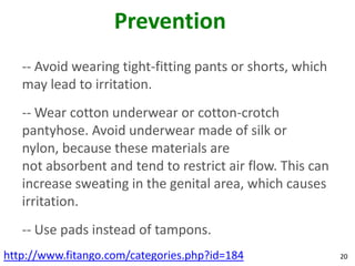 Prevention
   -- Avoid wearing tight-fitting pants or shorts, which
   may lead to irritation.
   -- Wear cotton underwear or cotton-crotch
   pantyhose. Avoid underwear made of silk or
   nylon, because these materials are
   not absorbent and tend to restrict air flow. This can
   increase sweating in the genital area, which causes
   irritation.
   -- Use pads instead of tampons.
http://www.fitango.com/categories.php?id=184               20
 