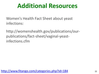 Additional Resources
   Women's Health Fact Sheet about yeast
   infections:
   http://womenshealth.gov/publications/our-
   publications/fact-sheet/vaginal-yeast-
   infections.cfm




http://www.fitango.com/categories.php?id=184   22
 