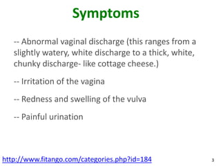 Symptoms
   -- Abnormal vaginal discharge (this ranges from a
   slightly watery, white discharge to a thick, white,
   chunky discharge- like cottage cheese.)
   -- Irritation of the vagina
   -- Redness and swelling of the vulva
   -- Painful urination



http://www.fitango.com/categories.php?id=184             3
 