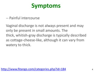 Symptoms
   -- Painful intercourse
   Vaginal discharge is not always present and may
   only be present in small amounts. The
   thick, whitish-gray discharge is typically described
   as cottage-cheese-like, although it can vary from
   watery to thick.




http://www.fitango.com/categories.php?id=184              4
 