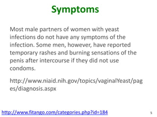 Symptoms
   Most male partners of women with yeast
   infections do not have any symptoms of the
   infection. Some men, however, have reported
   temporary rashes and burning sensations of the
   penis after intercourse if they did not use
   condoms.
   http://www.niaid.nih.gov/topics/vaginalYeast/pag
   es/diagnosis.aspx


http://www.fitango.com/categories.php?id=184          5
 