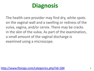 Diagnosis
   The health care provider may find dry, white spots
   on the vaginal wall and a swelling or redness of the
   vulva, vagina, and/or cervix. There may be cracks
   in the skin of the vulva. As part of the examination,
   a small amount of the vaginal discharge is
   examined using a microscope.




http://www.fitango.com/categories.php?id=184               7
 