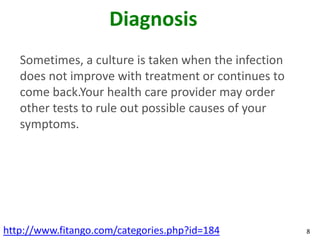 Diagnosis
   Sometimes, a culture is taken when the infection
   does not improve with treatment or continues to
   come back.Your health care provider may order
   other tests to rule out possible causes of your
   symptoms.




http://www.fitango.com/categories.php?id=184          8
 