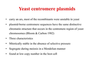 Yeast centromere plasmids
• carry an ars, most of the recombinants were unstable in yeast
• plasmid-borne centromere sequences have the same distinctive
chromatin structure that occurs in the centromere region of yeast
chromosomes (Bloom & Carbon 1982)
• Three characteristics
• Mitotically stable in the absence of selective pressure
• Segregate during meiosis in a Mendelian manner
• found at low copy number in the host cell
 