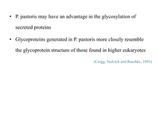 • P. pastoris may have an advantage in the glycosylation of
secreted proteins
• Glycoproteins generated in P. pastoris more closely resemble
the glycoprotein structure of those found in higher eukaryotes
(Cregg, Vedvick and Raschke, 1993)
 