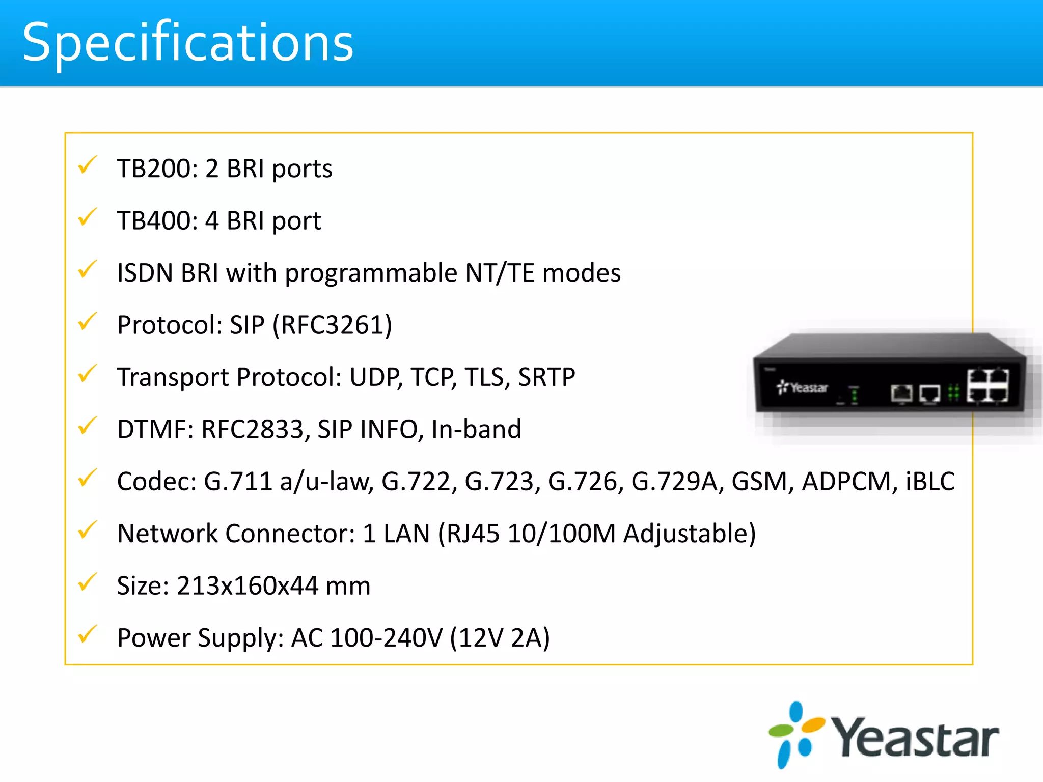 Specifications
 TB200: 2 BRI ports
 TB400: 4 BRI port
 ISDN BRI with programmable NT/TE modes
 Protocol: SIP (RFC3261)
 Transport Protocol: UDP, TCP, TLS, SRTP
 DTMF: RFC2833, SIP INFO, In-band
 Codec: G.711 a/u-law, G.722, G.723, G.726, G.729A, GSM, ADPCM, iBLC
 Network Connector: 1 LAN (RJ45 10/100M Adjustable)
 Size: 213x160x44 mm
 Power Supply: AC 100-240V (12V 2A)
 