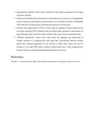  Appropriately modified, YACs can be utilized in many different organisms, for cloning
or genome analysis.
 Chromosomal translocation (chromosome abnormality that occurs due to rearrangement
of parts among non homologous chromosomes) can be studied by means of disposable
YACs that do not contain genetic information necessary for cell function.
 Another major application of YACs is in the study of regulation of gene expression by
cis-acting, controlling DNA elements, that are present either upstream or downstream of
large eukaryotic genes, after the transfer of these YACs from yeast to mammalian cells.
 Artificial chromosome vectors have made easier the mapping and sequencing of
complex genomes at a progressively more rapid rate. Conventional bacterial cloning
agents have remained significant for the learning of rather short clones, but for the
cloning of very huge DNA pieces artificial chromosomes have totally replaced prior
bacterial systems, counting the lambda phage-based cosmid vector.
References
Bruschi, C. V. and Gjuracic, K. 2006. Yeast artificial chromosomes. Encyclopedia of life sciences:1-7.
 