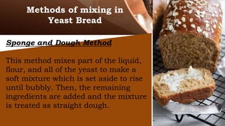 Methods of mixing in
Yeast Bread
Sponge and Dough Method
This method mixes part of the liquid,
flour, and all of the yeast to make a
soft mixture which is set aside to rise
until bubbly. Then, the remaining
ingredients are added and the mixture
is treated as straight dough.
 