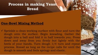 One-Bowl Mixing Method
 Sprinkle a clean working surface with flour and turn the
dough onto the surface. Begin kneading. Gather the
dough into a ball and fold it in half towards you. Press
down and away from you firmly but lightly with the
heels of your hands. Turn dough 1/4 turn and repeat
process. Knead as long as the recipe calls for until the
dough is smooth and feels springy and elastic.
Process in making Yeast
Bread
 