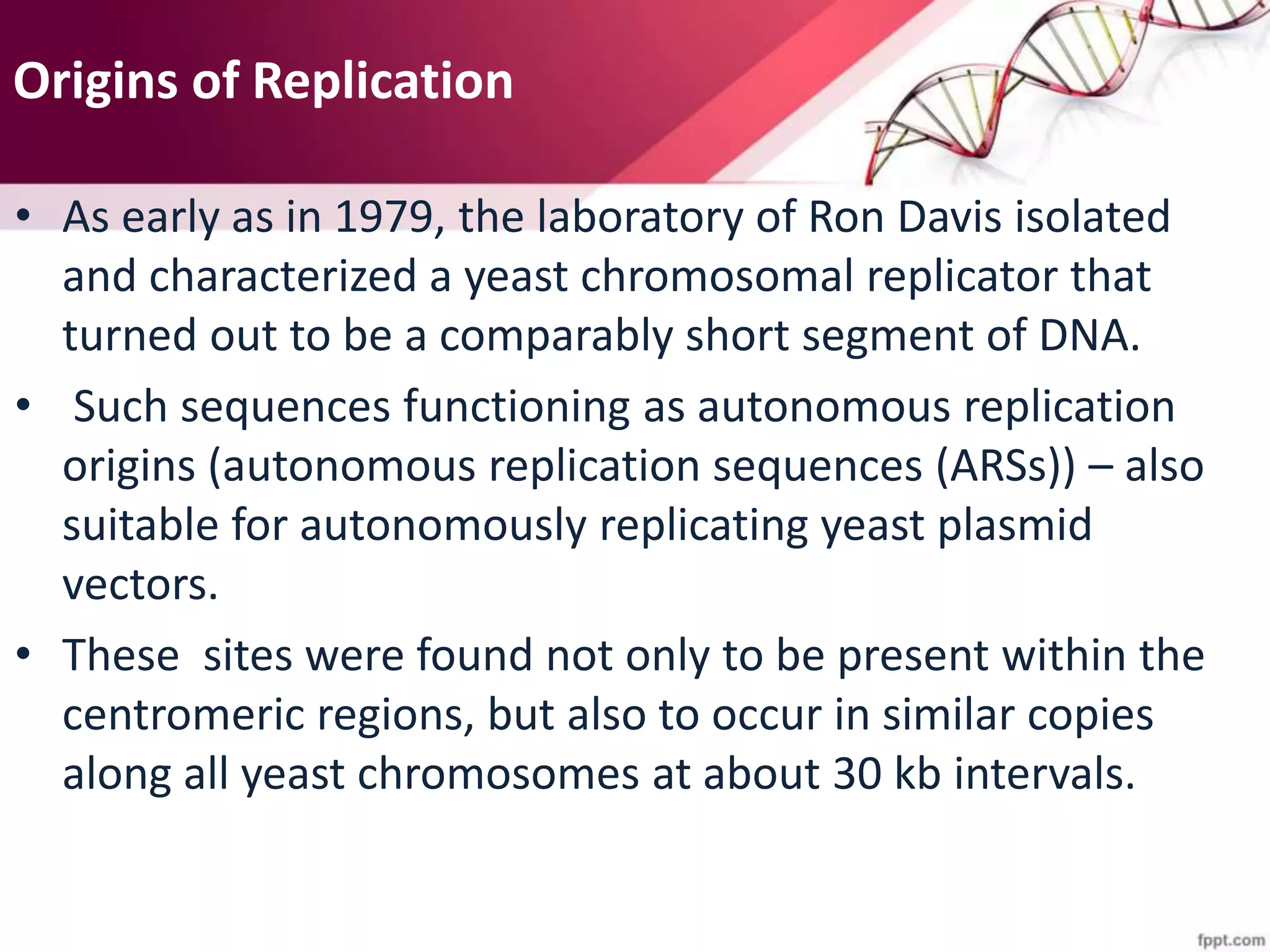 Origins of Replication
• As early as in 1979, the laboratory of Ron Davis isolated
and characterized a yeast chromosomal replicator that
turned out to be a comparably short segment of DNA.
• Such sequences functioning as autonomous replication
origins (autonomous replication sequences (ARSs)) – also
suitable for autonomously replicating yeast plasmid
vectors.
• These sites were found not only to be present within the
centromeric regions, but also to occur in similar copies
along all yeast chromosomes at about 30 kb intervals.
 