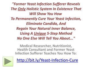 "Former Yeast Infection Sufferer Reveals The Only Holistic System In Existence That Will Show You How To Permanently Cure Your Yeast Infection, Eliminate Candida, AndRegain Your Natural Inner Balance,Using A Unique 5-Step MethodNo One Else Will Tell You About..." Medical Researcher, Nutritionist, Health Consultant and Former Yeast Infection Sufferer Teaches You How To: http://bit.ly/Yeast-Infection-Cure 