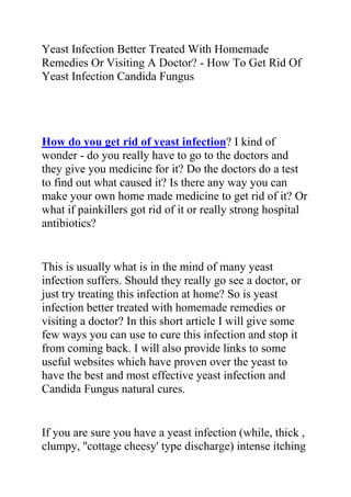 Yeast Infection Better Treated With Homemade Remedies Or Visiting A Doctor? - How To Get Rid Of Yeast Infection Candida Fungus<br />How do you get rid of yeast infection? I kind of wonder - do you really have to go to the doctors and they give you medicine for it? Do the doctors do a test to find out what caused it? Is there any way you can make your own home made medicine to get rid of it? Or what if painkillers got rid of it or really strong hospital antibiotics?<br />This is usually what is in the mind of many yeast infection suffers. Should they really go see a doctor, or just try treating this infection at home? So is yeast infection better treated with homemade remedies or visiting a doctor? In this short article I will give some few ways you can use to cure this infection and stop it from coming back. I will also provide links to some useful websites which have proven over the yeast to have the best and most effective yeast infection and Candida Fungus natural cures.<br />If you are sure you have a yeast infection (while, thick , clumpy, ''cottage cheesy' type discharge) intense itching and burning, then you can always get over the counter medications creams that you insert or suppositories - Monistat is one, there are also generic brands, that are cheaper. You can get these at any supermarket or pharmacy and you do NOT need a prescription since they are over-the-counter.<br />However, don’t make the mistake! Are you really sure you have a yeast infection? A lot of women think they have a yeast infection but they actually have a bacterial infection which needs a doctor’s evaluation and a prescription medication. If this is your first vaginal infection, it is better to see a gynecologist to be sure you are treating the infection with the right medication.<br />Vaginitis is diagnosed by your doctor by taking a swab or scraping from the infected area, applying a drop of KOH (potassium hydroxide) and viewing it under the microscope. The KOH dissolves the skin cells but leaves the yeast cells intact.<br />You do need to make sure that it is a yeast infection before you treat it yourself. However as for the cause of yeast infections, the number one cause is too much sugar in your body and an imbalance of the good vs. bad bacteria in your body. Eat yogurt (preferably with not too much sugar), reduce your sugar intake, increase your water, and take a pro-biotic (you can get it from the health food store). That should help the cause of a yeast infection.<br />Some people advice not to take antibiotics – they say this is a main yeast infection cause! Doctors prescribe medicines that may actually feed and breed the yeast. Don’t know how true that is, but I do know that natural home remedies for yeast infection are very effective and can permanently cure this infection. There is a protocol that my sister did that cleared hers up almost immediately - no doctor, no medications, and no creams!<br />Do you want to quickly and permanently eliminate your yeast infection? If yes, then I suggest you use the recommendations in the Yeast Infection No More Guide.<br />The yeast infection no more guide is a book which teaches people some effective natural ways of treating yeast infections so they never reoccur. The recommendations in this guide have helped 1000s of people allover the world to permanently treat their YI conditions, no matter how recurrent or chronic they were.<br />Click on this link ==> Yeast Infection No More Review, to read more about this program<br />