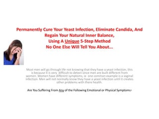 Permanently Cure Your Yeast Infection, Eliminate Candida, AndRegain Your Natural Inner Balance,Using A Unique 5-Step MethodNo One Else Will Tell You About... Most men will go through life not knowing that they have a yeast infection, this is because it is very  difficult to detect since men are built different from women. Women have different symptoms, ie  one common example is a vaginal  infection. Men will not normally know they have a yeast infection until it creates other problems with there health. Are You Suffering From Any of the Following Emotional or Physical Symptoms? 