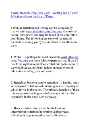 Yeast Infection Drug-Free Cure – Getting Rid of Yeast Infection without the Use of Drugs<br />Feminine irritation and itching can be successfully treated with yeast infection drug-free cure that uses all natural substances that may be found at the comforts of your home. The following are some of the natural methods of curing your yeast infection in an all-natural way:<br />1. Water – is perhaps the most powerful yeast infection drug-free cure out there. Most experts say that if we all drank the right amount of water that our bodies require; we would see a significant reduction in all types of ailments including yeast infection.<br />2. Beneficial bacteria supplementation – a healthy body is composed of trillions of microorganisms, majority of which thrive in the colon. The primary function of these microorganisms is to give a balance against harmful organisms in the body such as yeasts.<br />3. Honey – while this can be the stickiest and uncomfortable method in treating vaginal yeast infection, it is guaranteed to work effectively.<br />4. Tea Tree Oil – a substance that is popular for its antifungal properties. This can be poured on a tampon and directly inserted into the vagina until the symptoms totally clear up.<br />5. Apple Cider Vinegar – is renowned for its amazing antibacterial and antifungal properties. Apple cider vinegar may be filled in a bath tub with warm water mixed. The patient may soak in this bath for about 20 minutes.<br />6. Garlic – is the most widely used yeast infection drug-free cure. A paste of garlic pods may be prepared and applied topically to the skin surrounding the vagina. While this can result to a slight burning sensation, it can really be effective to combat that nasty yeast infection.<br />Do you want to completely treat your yeast infection and stop it from ever coming back? If yes, then I recommend you use the natural methods recommended in Linda Allen's Yeast Infection No-More Guide. <br />Click here ==> Yeast Infection No More, to read more about this guide.<br />