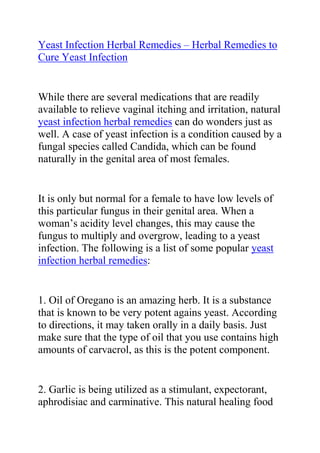  HYPERLINK quot;
http://ezinearticles.com/?Yeast-Infection-Herbal-Remedies---Using-Herbs-to-Cure-a-Yeast-Infection&id=5231328quot;
 Yeast Infection Herbal Remedies – Herbal Remedies to Cure Yeast Infection<br />While there are several medications that are readily available to relieve vaginal itching and irritation, natural yeast infection herbal remedies can do wonders just as well. A case of yeast infection is a condition caused by a fungal species called Candida, which can be found naturally in the genital area of most females. <br />It is only but normal for a female to have low levels of this particular fungus in their genital area. When a woman’s acidity level changes, this may cause the fungus to multiply and overgrow, leading to a yeast infection. The following is a list of some popular yeast infection herbal remedies:<br />1. Oil of Oregano is an amazing herb. It is a substance that is known to be very potent agains yeast. According to directions, it may taken orally in a daily basis. Just make sure that the type of oil that you use contains high amounts of carvacrol, as this is the potent component.<br />2. Garlic is being utilized as a stimulant, expectorant, aphrodisiac and carminative. This natural healing food has antiarthritic, anticoagulant, antibacterial, hypoglycemic, hypolipidemic, anti-inflammatory and antifungal properties. It increases fibronolytic action and prothrombin time. <br />Among the natural yeast infection herbal remedies, the use of garlic is considered as the most widely accepted means to get rid of yeast infection symptoms. For instant relief, one tablet of garlic supplement or a clove of garlic can be inserted directly into the vagina every after a couple of hours or as needed as it gives a very soothing relief.<br />Do you want to completely treat your yeast infection and stop it from ever coming back? If yes, then I recommend you use the natural methods recommended in Linda Allen's Yeast Infection No-More Guide. <br />Click here ==> Yeast Infection No More, to read more about this guide.<br />