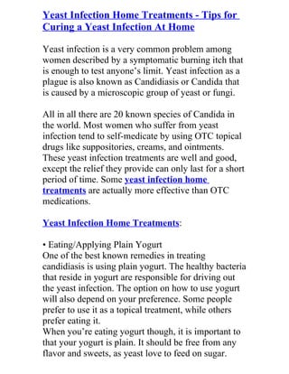 Yeast Infection Home Treatments - Tips for
Curing a Yeast Infection At Home

Yeast infection is a very common problem among
women described by a symptomatic burning itch that
is enough to test anyone’s limit. Yeast infection as a
plague is also known as Candidiasis or Candida that
is caused by a microscopic group of yeast or fungi.

All in all there are 20 known species of Candida in
the world. Most women who suffer from yeast
infection tend to self-medicate by using OTC topical
drugs like suppositories, creams, and ointments.
These yeast infection treatments are well and good,
except the relief they provide can only last for a short
period of time. Some yeast infection home
treatments are actually more effective than OTC
medications.

Yeast Infection Home Treatments:

• Eating/Applying Plain Yogurt
One of the best known remedies in treating
candidiasis is using plain yogurt. The healthy bacteria
that reside in yogurt are responsible for driving out
the yeast infection. The option on how to use yogurt
will also depend on your preference. Some people
prefer to use it as a topical treatment, while others
prefer eating it.
When you’re eating yogurt though, it is important to
that your yogurt is plain. It should be free from any
flavor and sweets, as yeast love to feed on sugar.
 