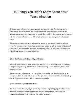 10 Things You Didn't Know About Your
Yeast Infection
Having a yeast infection can be anyone’s worst nightmare. The itching can be
unbearable, not to mention the other symptoms. Plus, it can go on for years
without being correctly diagnosed or cured. Even with all the reports and research
out there, yeast infections are still largely unknown and many don’t talk about
them.
This leads to the condition simply getting worse or going untreated for a long
time. For some women, it can take one simple cream or pill to cure a mild case of
candidiasis, but for others, it can be an ongoing problem. Here are 10 things you
didn't know about your yeast infection.
1) It Is Not Necessarily Caused by Antibiotics
Although most cases of yeast infections are due to the good bacteria in the body
being destroyed along with the bad bacteria during a case of the flu, this is not
always the case.
There are many other causes of yeast infections and could simply be due to an
overproduction of certain bacteria in the gut. For some women this means cutting
out on sugars and carbohydrates almost completely.
2) You Can Use Yogurt Suppositories
This may sound strange, as you normally associate ingesting yogurt with a yeast
infection, however, some women with a bad case of thrush, can use plain,
unsweetened yogurt inserted into the vagina as a cure.
 