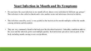 • Do you know the yeast infection in our mouth affects almost every individual of different age groups?
This infection is also called as thrush and is also another come oral infections observed in babies.
• This infection caused by yeast, is very painful as the bacteria in the mouth multiples within the mouth
causing irritation and discomfort.
• They are very commonly found in the body just like the other bacteria’s. Unhealthy conditions adds to
the yeast and the infection grows and multiply quickly. Such infections spread on various parts of the
body including mouth causing severe oral problems.
Yeast Infection in Mouth and Its Symptoms
 