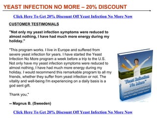 [object Object],[object Object],[object Object],[object Object],[object Object],WHAT YOU’LL DISCOVER IN YEAST INFECTION NO MORE: YEAST INFECTION NO MORE – 20% DISCOUNT Click Here To Get 20% Discount Off Yeast Infection No More Now Click Here To Get 20% Discount Off Yeast Infection No More Now 