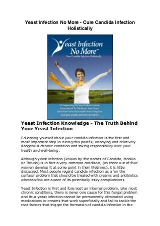Yeast Infection No More - Cure Candida Infection
Holistically
Yeast Infection Knowledge - The Truth Behind
Your Yeast Infection
Educating yourself about your candida infection is the first and
most important step in curing this painful, annoying and relatively
dangerous chronic condition and taking responsibility over your
health and well-being.
Although yeast infection (known by the names of Candida, Monilia
or Thrush) is in fact a very common condition, (as three out of four
women develop it at some point in their lifetimes), it is little
discussed. Most people regard candida infection as a ‘on the
surface’ problem that should be treated with creams and antibiotics
whereas few are aware of its potentially risky complications.
Yeast Infection is first and foremost an internal problem. Like most
chronic conditions, there is never one cause for this fungal problem
and thus yeast infection cannot be permanently eliminated using
medications or creams that work superficially and fail to tackle the
root factors that trigger the formation of candida infection in the
first place.
The problem is that the majority of yeast infection sufferers choose
to leave it in the hands of others: Doctors, pharmacists, drug and
 
