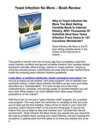 Yeast Infection No More – Book Review


                                            Why Is Yeast Infection No
                                            More The Best Selling
                                            Candida Book In Internet
                                            History, With Thousands Of
                                            Satisfied (And Now Yeast
                                            Infection Free) Users In 127
                                            Countries Worldwide?
                                            Yeast Infection No More is the #1
                                            best selling candida ebook in the
                                            history of the Internet for a
                                            reason...

Thousands of women and men of every age have completely cured their
yeast infection condition and gained complete freedom from candida related
symptoms naturally, without drugs, creams or "magic potions," simply by
using the clinically proven, scientifically-accurate step by step method found
inside this amazing yeast infection freedom guidebook.

Linda Allen, a certified nutritionist, health consultant and author has
not just pumped out yet another "anti-yeast program" into an already over-
saturated market. Linda's Yeast Infection No More can be more accurately
described as a "Candida Bible." It is quite simply one of the most
comprehensive, complete, and precise guides to candida freedom you will
ever read. What makes it so much different than other yeast infection
publications on the market?

Well first of all, it's not just a "yeast infection relief" program, it's a candida
cure program. This may seem like semantics or wordplay at first, but once
you've read just the first chapters, there will be no doubt in your mind that
pursuing "yeast infection relief" is not only the wrong goal, it may be the
reason that you've failed to stop and maintain your 'candida free internal
environment'. Yeast Infection No More shows you exactly why you should fix
the internal problem that's causing your yeast infection, not just masking the
symptoms or getting relief and then goes on to show you exactly how to do
it.
 