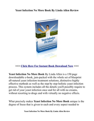 Yeast Infection No More Book By Linda Allen Review




      >>> Click Here For Instant Book Download Now <<<

Yeast Infection No More Book By Linda Allen is a 150 page
downloadable e-book, jam-packed with the whole set of blueprint
all-natural yeast infection treatment solutions, distinctive highly
effective methods as well as the step by step holistic yeast infection
process. This system includes all the details you'll possibly require to
get rid of your yeast infection once and for all with no creams,
without resorting to drugs and with virtually no negative effects.

What precisely makes Yeast Infection No More Book unique is the
degree of focus that is given to each and every aspect needed to

              Yeast Infection No More Book By Linda Allen Review
 