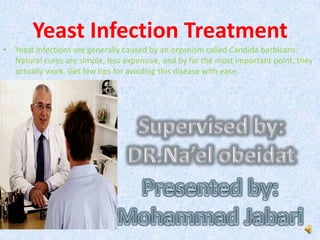 Yeast infections are generally caused by an organism called Candida barbicans. Natural cures are simple, less expensive, and by far the most important point, they actually work. Get few tips for avoiding this disease with ease. Supervised by: DR.Na’elobeidat Presented by: Mohammad Jabari Yeast Infection Treatment 