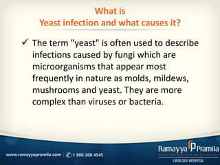 What is
Yeast infection and what causes it?

 The term "yeast" is often used to describe
infections caused by fungi which are
microorganisms that appear most
frequently in nature as molds, mildews,
mushrooms and yeast. They are more
complex than viruses or bacteria.

 
