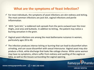 What are the symptoms of Yeast Infection?
 For most individuals, the symptoms of yeast infections are skin redness and itching.
The most common infections are jock itch, vaginal infections and penile
inflammation.
 With "jock itch," a reddened rash spreads from the penis outward over the inner
thighs, anal area and buttocks. In addition to itching, the patient may notice a
burning sensation in the groin.
 Vaginal yeast infections are among the most bothersome nuisance in women,
particularly ages 20 to 40.

 The infection produces intense itching or burning that can lead to discomfort when
urinating, and can cause discomfort with sexual intercourse. Vaginal yeast may also
produce a thick, white discharge that looks like cottage cheese. While some women
may have no symptoms, others suffer from redness and swelling of the vagina or
labia, as well as the tissues surrounding the vaginal opening.

 