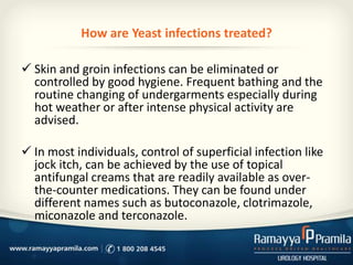 How are Yeast infections treated?
 Skin and groin infections can be eliminated or
controlled by good hygiene. Frequent bathing and the
routine changing of undergarments especially during
hot weather or after intense physical activity are
advised.

 In most individuals, control of superficial infection like
jock itch, can be achieved by the use of topical
antifungal creams that are readily available as overthe-counter medications. They can be found under
different names such as butoconazole, clotrimazole,
miconazole and terconazole.

 