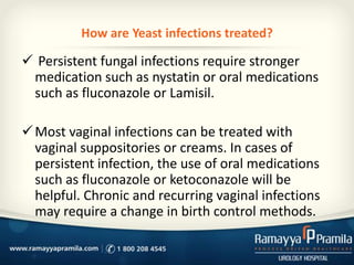 How are Yeast infections treated?

 Persistent fungal infections require stronger
medication such as nystatin or oral medications
such as fluconazole or Lamisil.
 Most vaginal infections can be treated with
vaginal suppositories or creams. In cases of
persistent infection, the use of oral medications
such as fluconazole or ketoconazole will be
helpful. Chronic and recurring vaginal infections
may require a change in birth control methods.

 