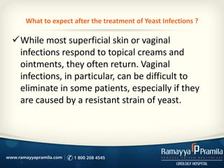 What to expect after the treatment of Yeast Infections ?

While most superficial skin or vaginal
infections respond to topical creams and
ointments, they often return. Vaginal
infections, in particular, can be difficult to
eliminate in some patients, especially if they
are caused by a resistant strain of yeast.

 