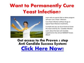 Want to Permanently Cure
    Yeast Infection?
                   Learn why no special diet or detox program
                   will ever cure a Yeast Infection.
                   Cure Yeast Infection without drugs or
                   typical Yeast Infection treatments.
                   A simple test you can do at home to know
                   the exact severity of a Candida infection.
                   Learn about the best anti-Candida
                   supplements that almost NOBODY knows
                   About!


  Get access to the Proven 5 step
  Anti Candida Success System!
    Click Here Now!
 