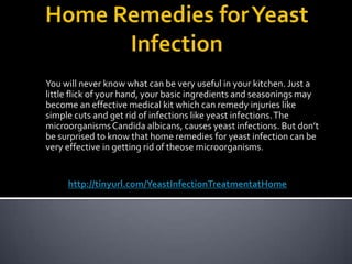Home Remedies for Yeast Infection You will never know what can be very useful in your kitchen. Just a little flick of your hand, your basic ingredients and seasonings may become an effective medical kit which can remedy injuries like simple cuts and get rid of infections like yeast infections. The microorganisms Candida albicans, causes yeast infections. But don’t be surprised to know that home remedies for yeast infection can be very effective in getting rid of theose microorganisms.  http://tinyurl.com/YeastInfectionTreatmentatHome 