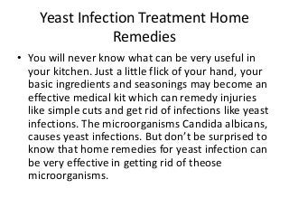Yeast Infection Treatment Home
                Remedies
• You will never know what can be very useful in
  your kitchen. Just a little flick of your hand, your
  basic ingredients and seasonings may become an
  effective medical kit which can remedy injuries
  like simple cuts and get rid of infections like yeast
  infections. The microorganisms Candida albicans,
  causes yeast infections. But don’t be surprised to
  know that home remedies for yeast infection can
  be very effective in getting rid of theose
  microorganisms.
 