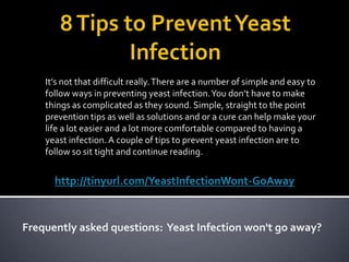 8 Tips to Prevent Yeast Infection It’s not that difficult really. There are a number of simple and easy to follow ways in preventing yeast infection. You don’t have to make things as complicated as they sound. Simple, straight to the point prevention tips as well as solutions and or a cure can help make your life a lot easier and a lot more comfortable compared to having a yeast infection. A couple of tips to prevent yeast infection are to follow so sit tight and continue reading.  http://tinyurl.com/YeastInfectionWont-GoAway    Frequently asked questions:  Yeast Infection won't go away? 