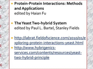  Protein-Protein Interactions: Methods 
and Applications 
edited by Haian Fu 
 The Yeast Two-hybrid System 
edited by Paul L. Bartel, Stanley Fields 
 http://labrat.fieldofscience.com/2010/01/e 
xploring-protein-interactions-yeast.html 
 http://www.hybrigenics-services. 
com/contents/resources/yeast-two- 
hybrid-principle 
 
