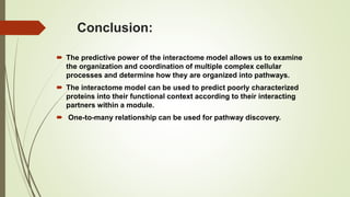 Conclusion:
 The predictive power of the interactome model allows us to examine
the organization and coordination of multiple complex cellular
processes and determine how they are organized into pathways.
 The interactome model can be used to predict poorly characterized
proteins into their functional context according to their interacting
partners within a module.
 One-to-many relationship can be used for pathway discovery.
 