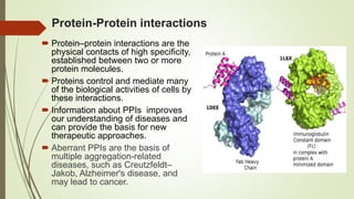 Protein-Protein interactions
 Protein–protein interactions are the
physical contacts of high specificity,
established between two or more
protein molecules.
 Proteins control and mediate many
of the biological activities of cells by
these interactions.
 Information about PPIs improves
our understanding of diseases and
can provide the basis for new
therapeutic approaches.
 Aberrant PPIs are the basis of
multiple aggregation-related
diseases, such as Creutzfeldt–
Jakob, Alzheimer's disease, and
may lead to cancer.
 