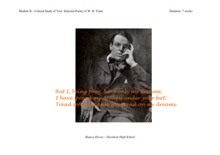 Module B – Critical Study of Text: Selected Poetry of W. B. Yeats                        Duration: 7 weeks




                           But I, being poor, have only my dreams;
                           I have spread my dreams under your feet;
                           Tread softly because you tread on my dreams.




                                                   Bianca Hewes – Davidson High School
 