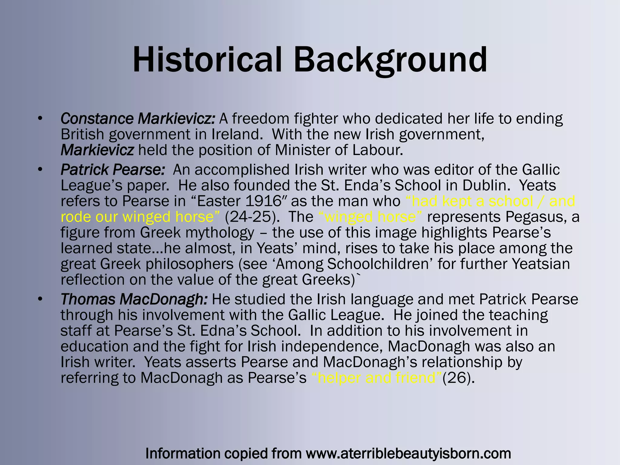 Historical Background
•   Constance Markievicz: A freedom fighter who dedicated her life to ending
    British government in Ireland. With the new Irish government,
    Markievicz held the position of Minister of Labour.
•   Patrick Pearse: An accomplished Irish writer who was editor of the Gallic
    League‘s paper. He also founded the St. Enda‘s School in Dublin. Yeats
    refers to Pearse in ―Easter 1916″ as the man who ―had kept a school / and
    rode our winged horse‖ (24-25). The ―winged horse‖ represents Pegasus, a
    figure from Greek mythology – the use of this image highlights Pearse‘s
    learned state…he almost, in Yeats‘ mind, rises to take his place among the
    great Greek philosophers (see ‗Among Schoolchildren‘ for further Yeatsian
    reflection on the value of the great Greeks)`
•   Thomas MacDonagh: He studied the Irish language and met Patrick Pearse
    through his involvement with the Gallic League. He joined the teaching
    staff at Pearse‘s St. Edna‘s School. In addition to his involvement in
    education and the fight for Irish independence, MacDonagh was also an
    Irish writer. Yeats asserts Pearse and MacDonagh‘s relationship by
    referring to MacDonagh as Pearse‘s ―helper and friend‖(26).



                Information copied from www.aterriblebeautyisborn.com
 