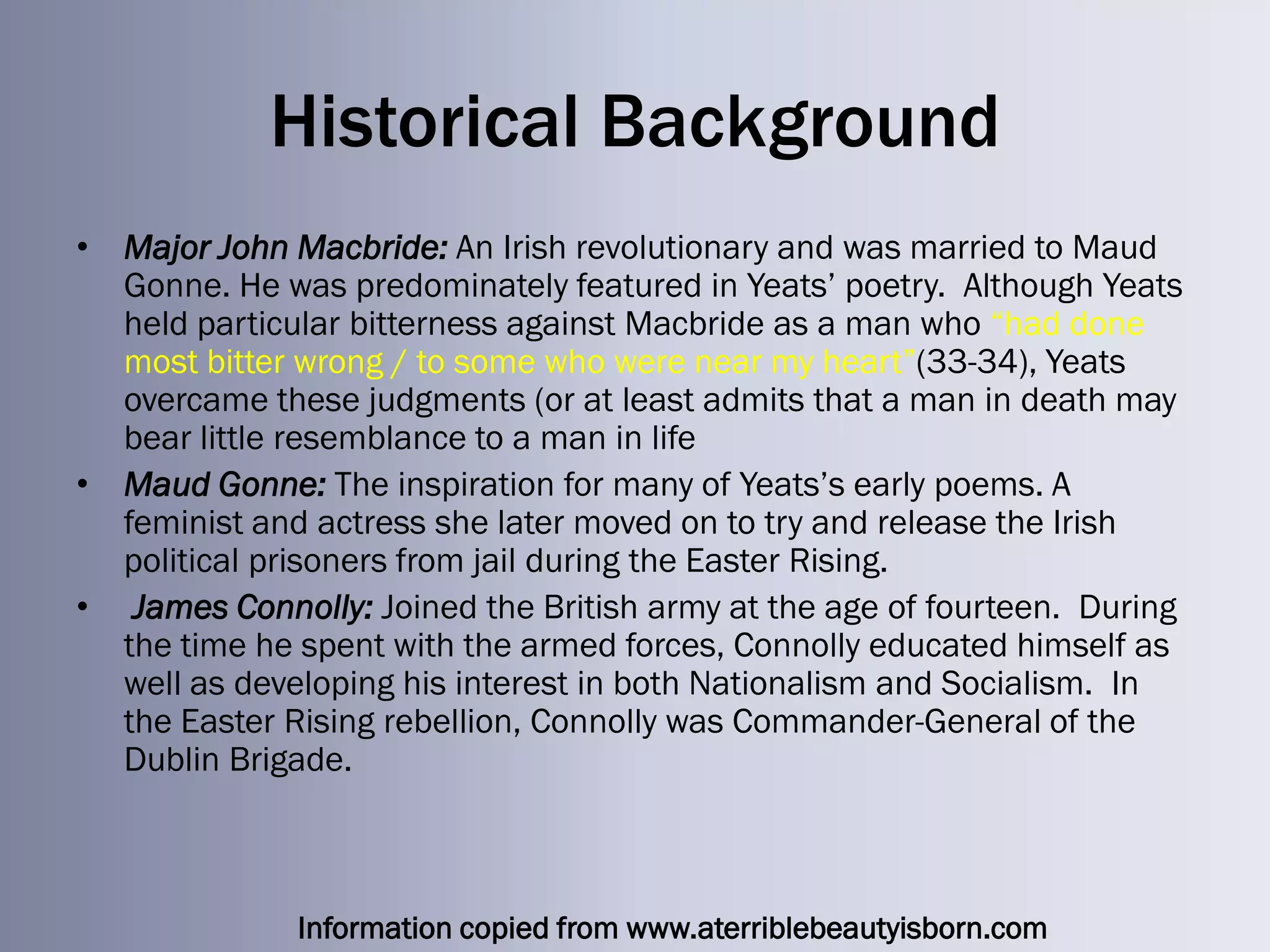Historical Background
• Major John Macbride: An Irish revolutionary and was married to Maud
  Gonne. He was predominately featured in Yeats‘ poetry. Although Yeats
  held particular bitterness against Macbride as a man who ―had done
  most bitter wrong / to some who were near my heart‖(33-34), Yeats
  overcame these judgments (or at least admits that a man in death may
  bear little resemblance to a man in life
• Maud Gonne: The inspiration for many of Yeats‘s early poems. A
  feminist and actress she later moved on to try and release the Irish
  political prisoners from jail during the Easter Rising.
• James Connolly: Joined the British army at the age of fourteen. During
  the time he spent with the armed forces, Connolly educated himself as
  well as developing his interest in both Nationalism and Socialism. In
  the Easter Rising rebellion, Connolly was Commander-General of the
  Dublin Brigade.



              Information copied from www.aterriblebeautyisborn.com
 