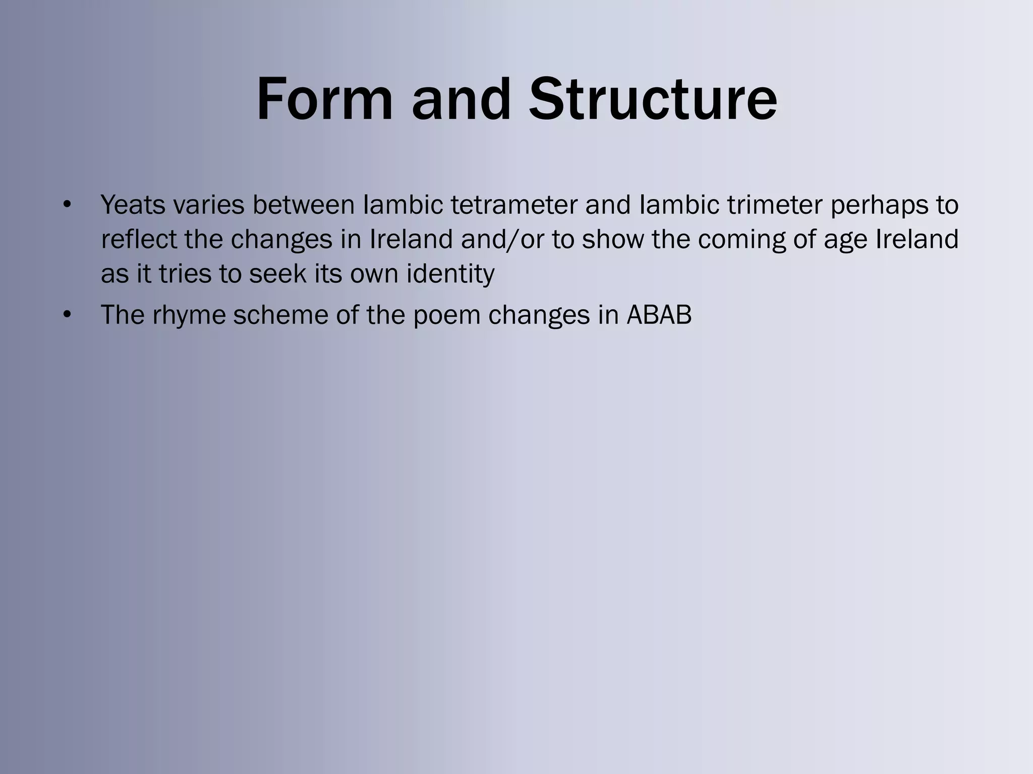 Form and Structure
• Yeats varies between Iambic tetrameter and Iambic trimeter perhaps to
  reflect the changes in Ireland and/or to show the coming of age Ireland
  as it tries to seek its own identity
• The rhyme scheme of the poem changes in ABAB
 