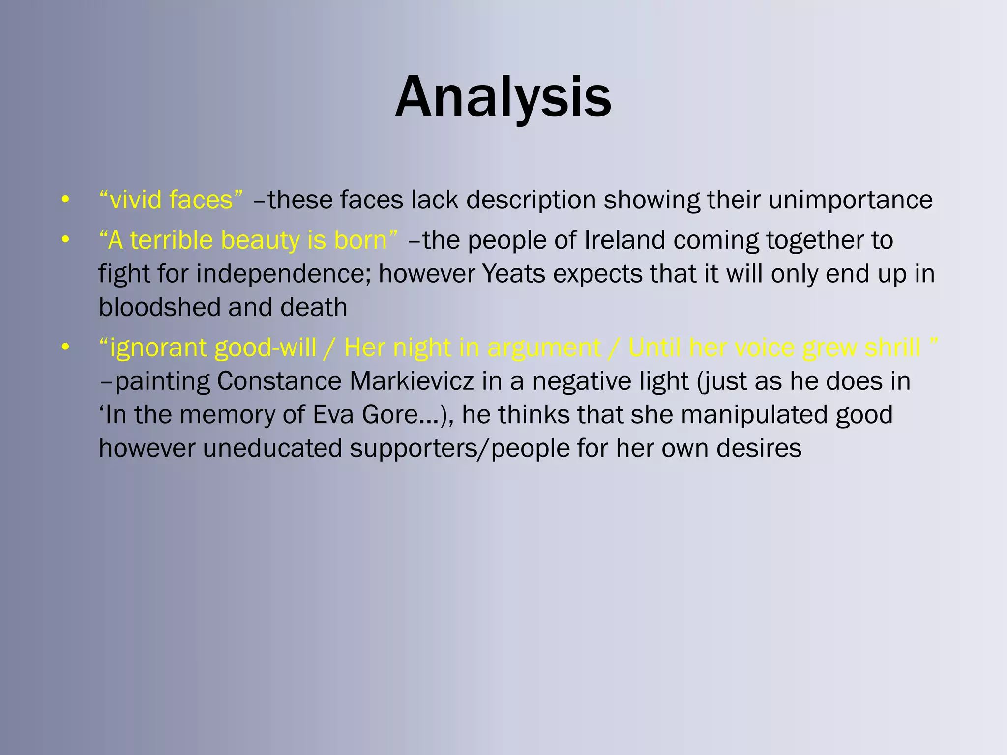 Analysis
• ―vivid faces‖ –these faces lack description showing their unimportance
• ―A terrible beauty is born‖ –the people of Ireland coming together to
  fight for independence; however Yeats expects that it will only end up in
  bloodshed and death
• ―ignorant good-will / Her night in argument / Until her voice grew shrill ‖
  –painting Constance Markievicz in a negative light (just as he does in
  ‗In the memory of Eva Gore...), he thinks that she manipulated good
  however uneducated supporters/people for her own desires
 