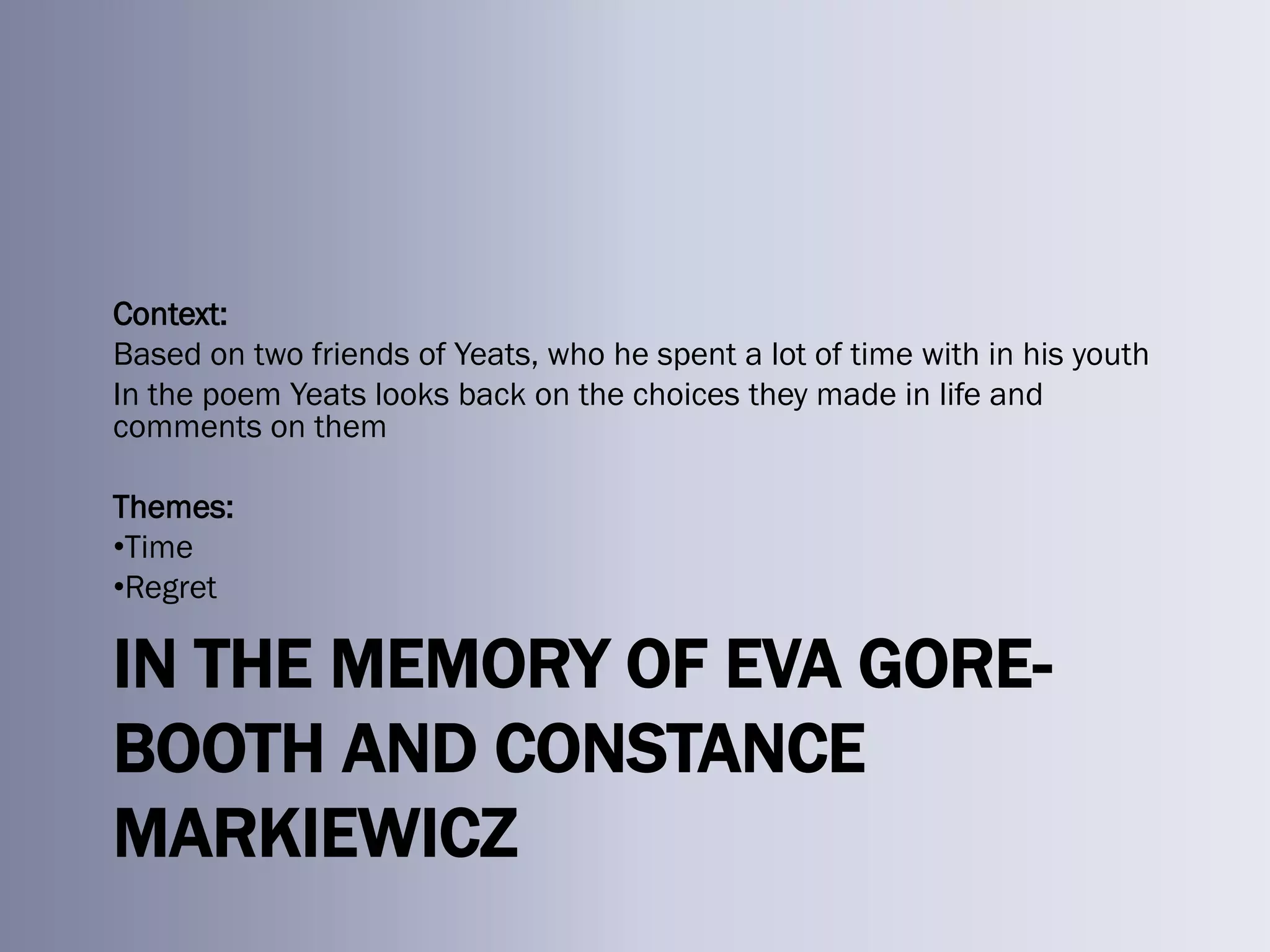 Context:
Based on two friends of Yeats, who he spent a lot of time with in his youth
In the poem Yeats looks back on the choices they made in life and
comments on them

Themes:
•Time
•Regret

IN THE MEMORY OF EVA GORE-
BOOTH AND CONSTANCE
MARKIEWICZ
 