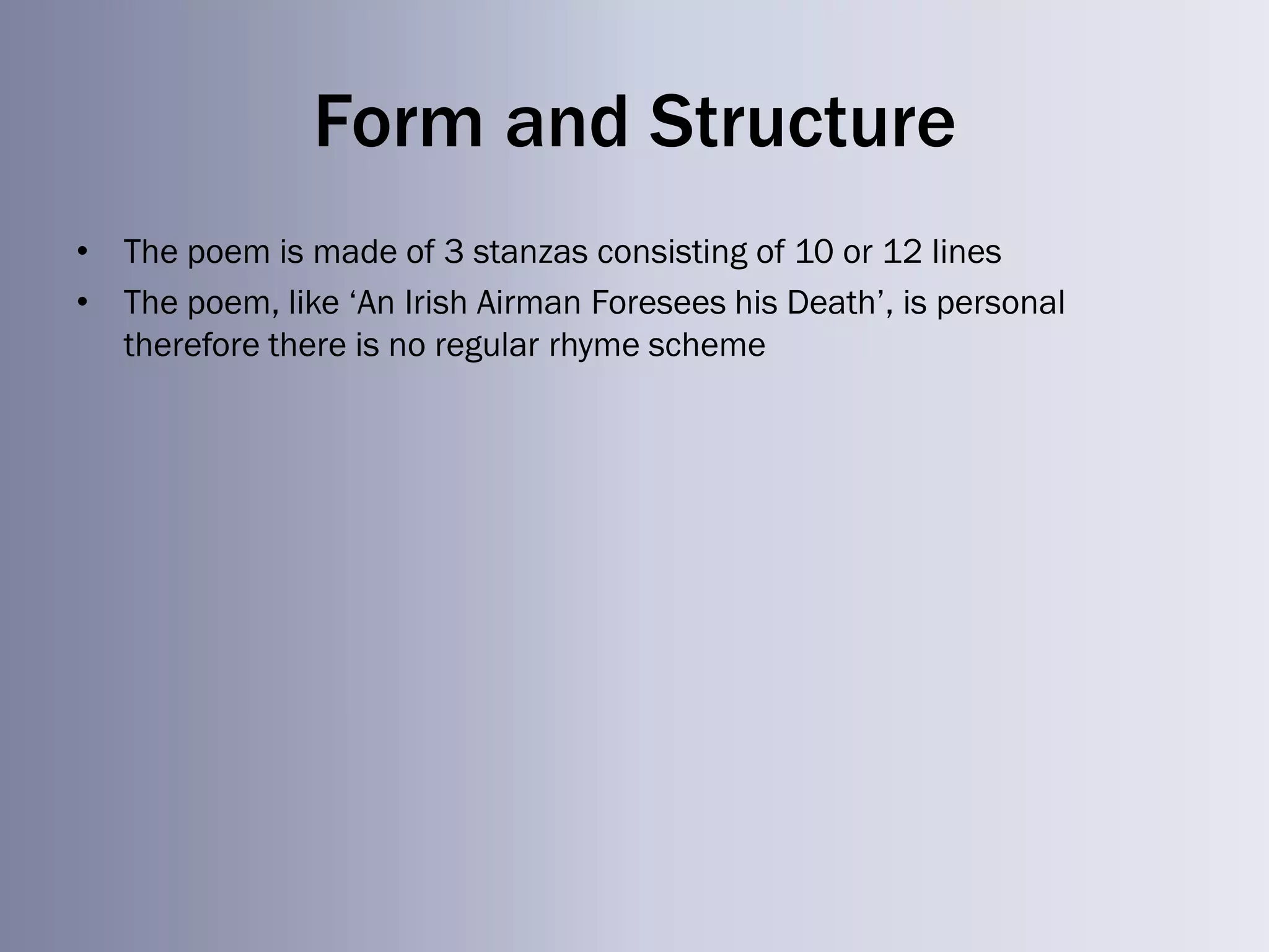 Form and Structure
• The poem is made of 3 stanzas consisting of 10 or 12 lines
• The poem, like ‗An Irish Airman Foresees his Death‘, is personal
  therefore there is no regular rhyme scheme
 