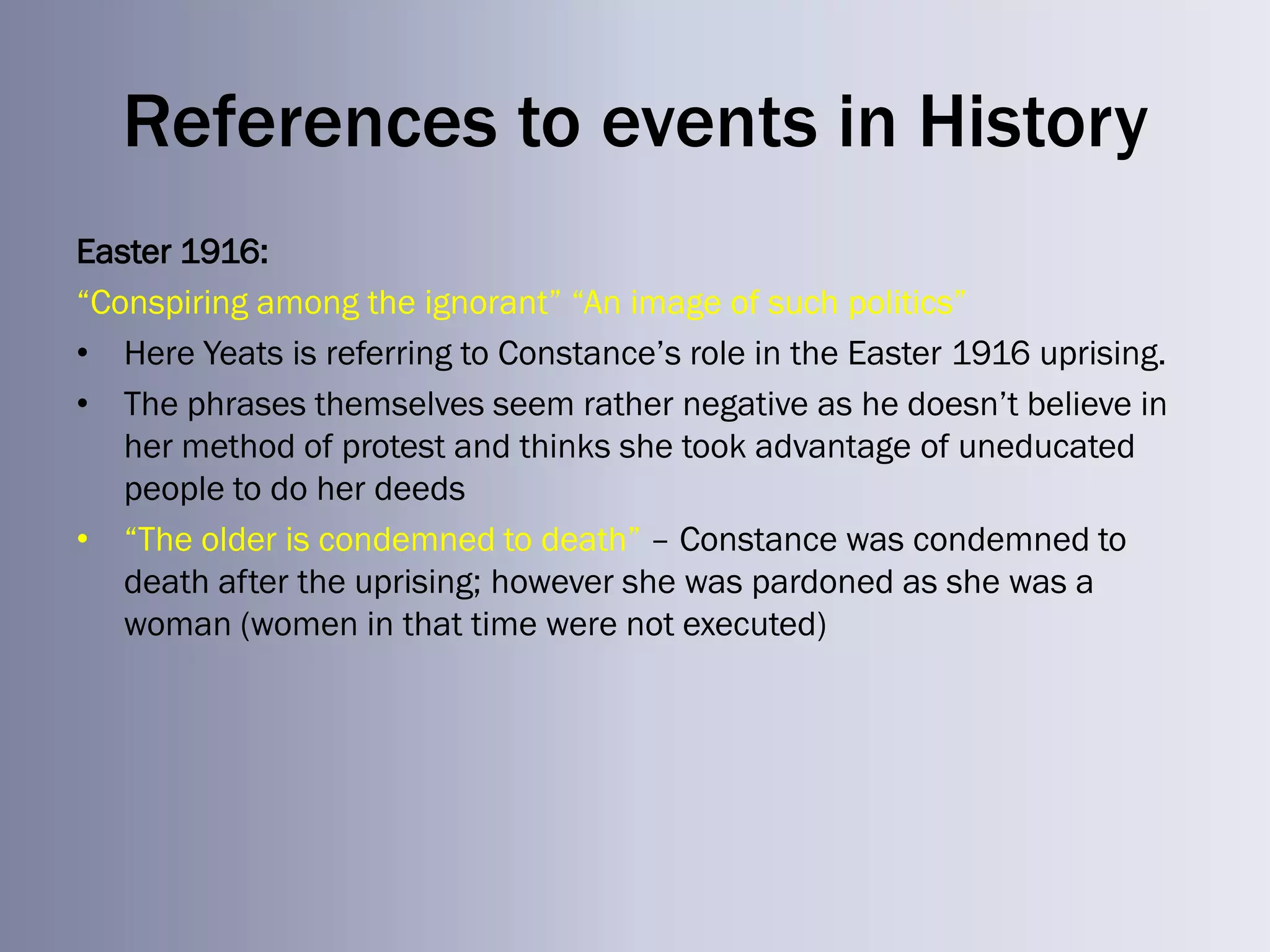 References to events in History
Easter 1916:
―Conspiring among the ignorant‖ ―An image of such politics‖
• Here Yeats is referring to Constance‘s role in the Easter 1916 uprising.
• The phrases themselves seem rather negative as he doesn‘t believe in
   her method of protest and thinks she took advantage of uneducated
   people to do her deeds
• ―The older is condemned to death‖ – Constance was condemned to
   death after the uprising; however she was pardoned as she was a
   woman (women in that time were not executed)
 
