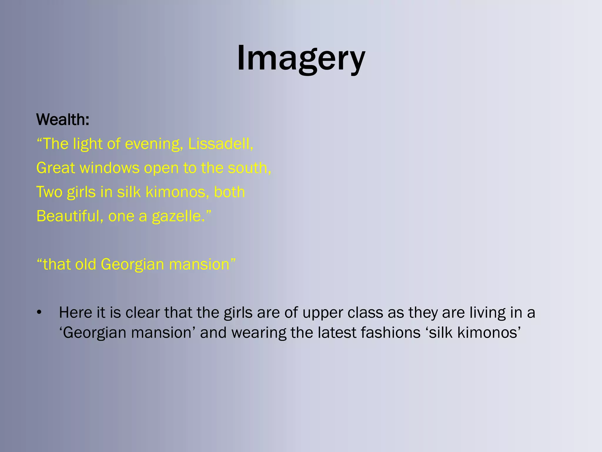Imagery
Wealth:
―The light of evening, Lissadell,
Great windows open to the south,
Two girls in silk kimonos, both
Beautiful, one a gazelle.‖

―that old Georgian mansion‖

• Here it is clear that the girls are of upper class as they are living in a
  ‗Georgian mansion‘ and wearing the latest fashions ‗silk kimonos‘
 