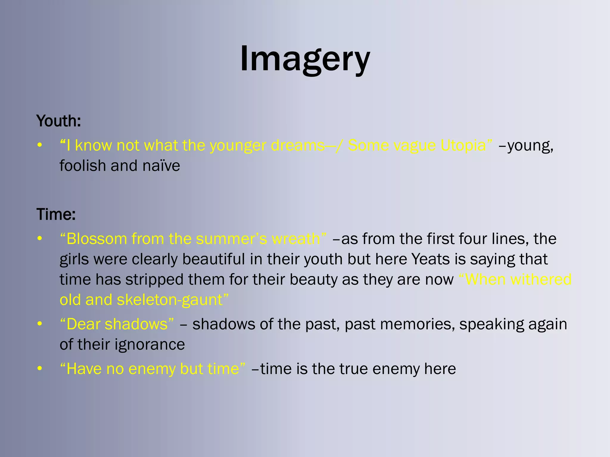 Imagery
Youth:
• ―I know not what the younger dreams—/ Some vague Utopia‖ –young,
   foolish and naïve

Time:
• ―Blossom from the summer‘s wreath‖ –as from the first four lines, the
   girls were clearly beautiful in their youth but here Yeats is saying that
   time has stripped them for their beauty as they are now ―When withered
   old and skeleton-gaunt‖
• ―Dear shadows‖ – shadows of the past, past memories, speaking again
   of their ignorance
• ―Have no enemy but time‖ –time is the true enemy here
 